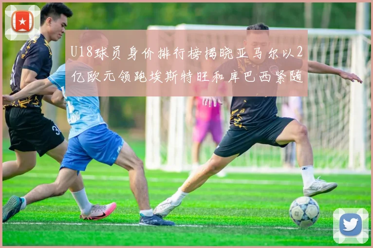 U18球员身价排行榜揭晓亚马尔以2亿欧元领跑埃斯特旺和库巴西紧随其后