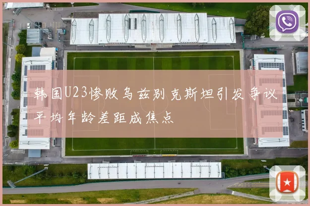 韩国U23惨败乌兹别克斯坦引发争议平均年龄差距成焦点