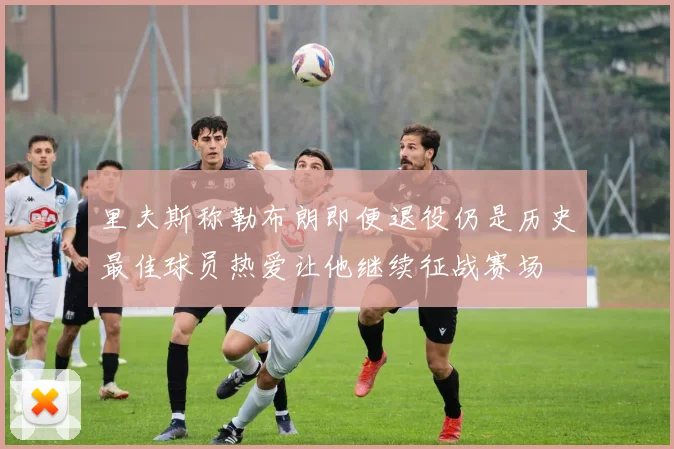里夫斯称勒布朗即便退役仍是历史最佳球员热爱让他继续征战赛场
