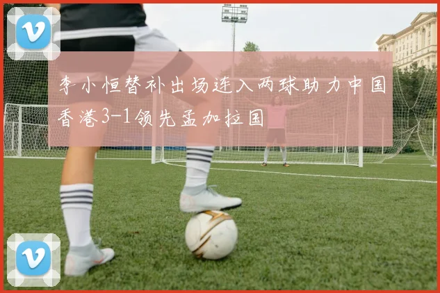 李小恒替补出场连入两球助力中国香港3-1领先孟加拉国