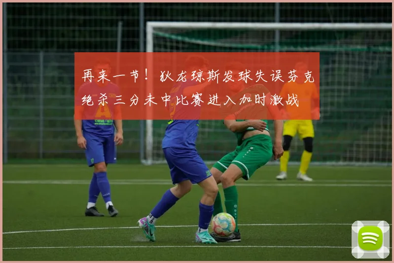 再来一节！狄龙琼斯发球失误芬克绝杀三分未中比赛进入加时激战