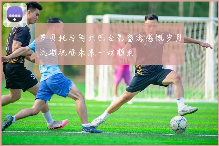 罗贝托与阿尔巴合影留念感慨岁月流逝祝福未来一切顺利
