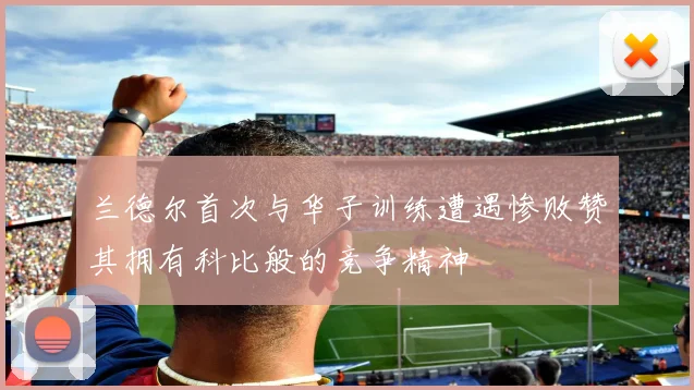 兰德尔首次与华子训练遭遇惨败赞其拥有科比般的竞争精神
