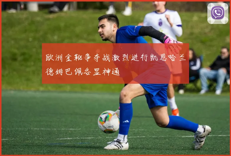 欧洲金靴争夺战激烈进行凯恩哈兰德姆巴佩各显神通