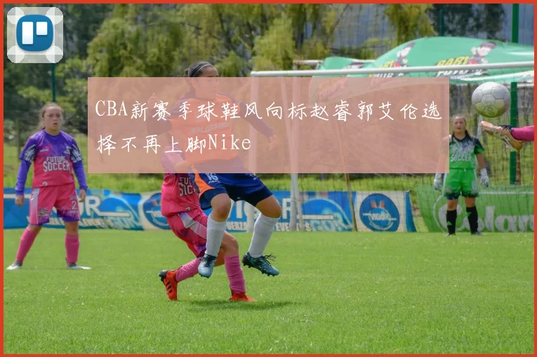 CBA新赛季球鞋风向标赵睿郭艾伦选择不再上脚Nike