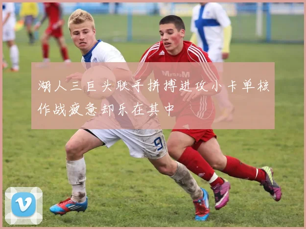 湖人三巨头联手拼搏进攻小卡单核作战疲惫却乐在其中