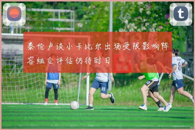 泰伦卢谈小卡比尔出场受限影响阵容组合评估仍待时日