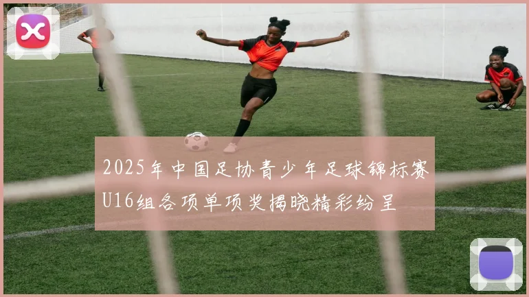 2025年中国足协青少年足球锦标赛U16组各项单项奖揭晓精彩纷呈