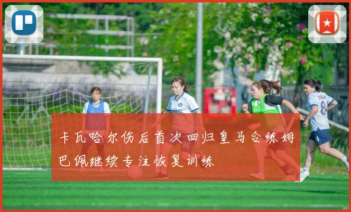 卡瓦哈尔伤后首次回归皇马合练姆巴佩继续专注恢复训练