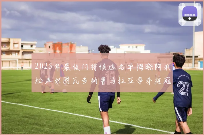 2025年最佳门将候选名单揭晓阿利松库尔图瓦多纳鲁马拉亚争夺桂冠