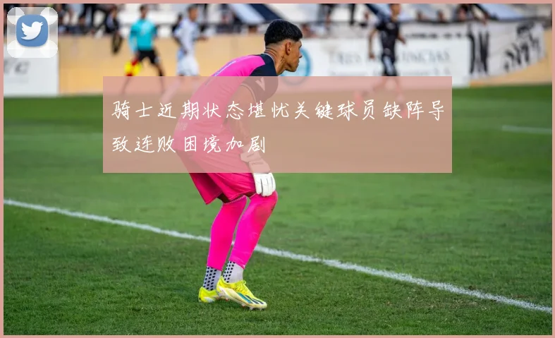 骑士近期状态堪忧关键球员缺阵导致连败困境加剧