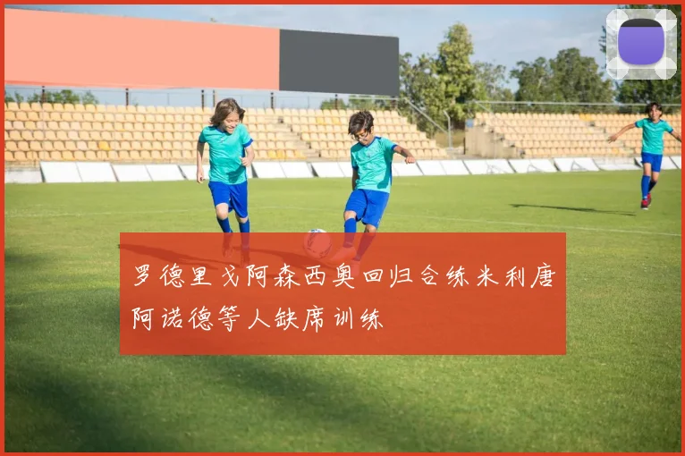 罗德里戈阿森西奥回归合练米利唐阿诺德等人缺席训练