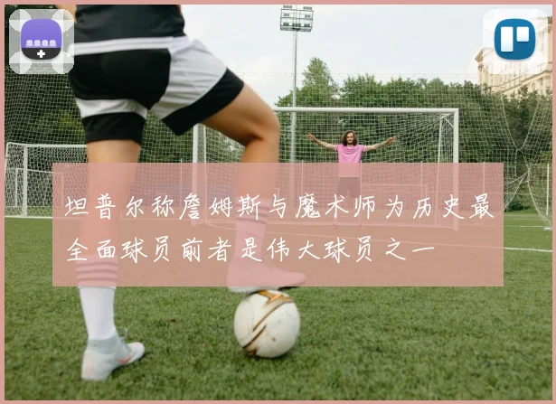 坦普尔称詹姆斯与魔术师为历史最全面球员前者是伟大球员之一
