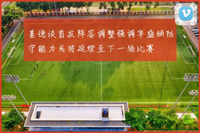 基德谈首发阵容调整强调华盛顿防守能力或将延续至下一场比赛