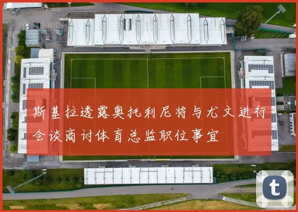 斯基拉透露奥托利尼将与尤文进行会谈商讨体育总监职位事宜
