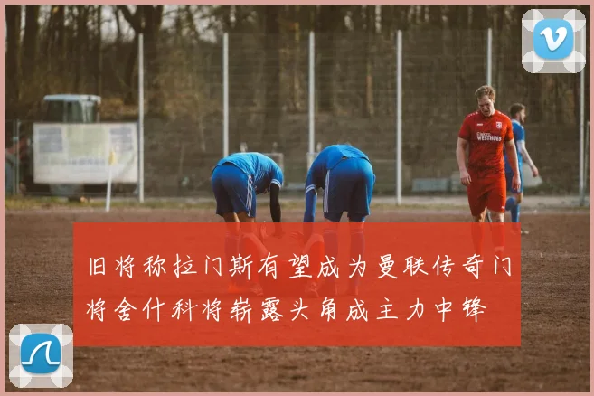 旧将称拉门斯有望成为曼联传奇门将舍什科将崭露头角成主力中锋