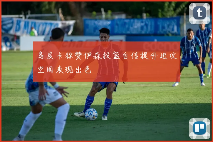 乌度卡称赞伊森投篮自信提升进攻空间表现出色