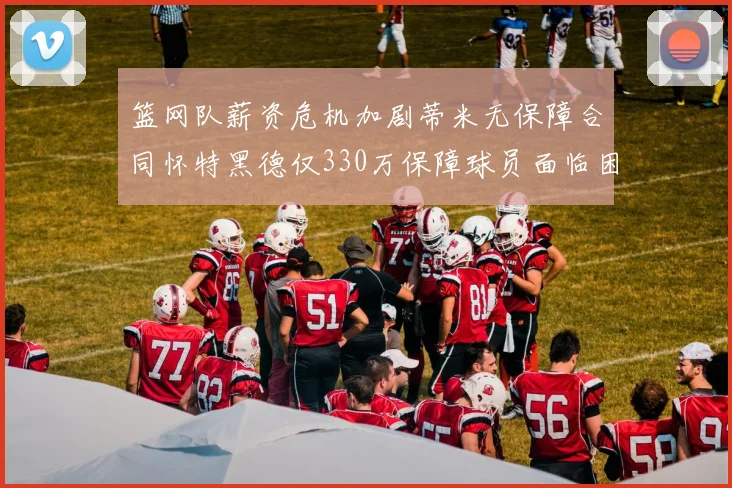 篮网队薪资危机加剧蒂米无保障合同怀特黑德仅330万保障球员面临困境