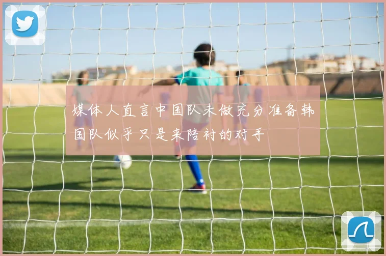 媒体人直言中国队未做充分准备韩国队似乎只是来陪衬的对手