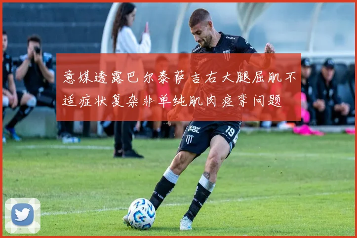 意媒透露巴尔泰萨吉右大腿屈肌不适症状复杂非单纯肌肉痉挛问题