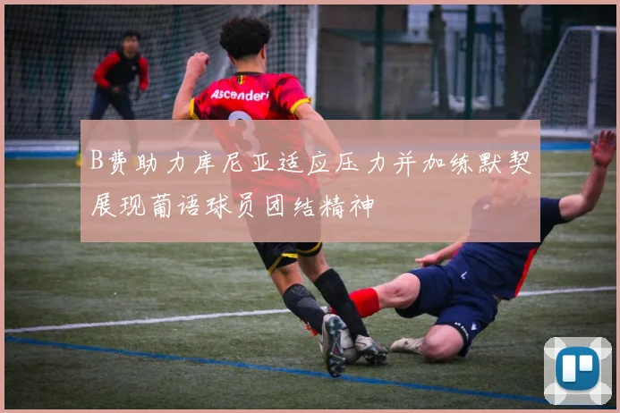B费助力库尼亚适应压力并加练默契展现葡语球员团结精神
