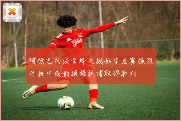 阿德巴约谈黄蜂之战如季后赛强烈对抗中我们顽强拼搏取得胜利
